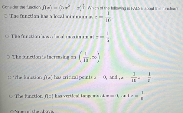 Consider the function f(x)=(5x^2-x)^ 1/3 . Which of the following is FALSE about this function?
The function has a local minimum at x= 1/10 .
The function has a local maximum at x= 1/5 
The function is increasing on ( 1/10 ,∈fty )
The function f(x) has critical points x=0 , and , x= 1/10 x= 1/5 
The function f(x) has vertical tangents at x=0 , and x= 1/5 
None of the above.