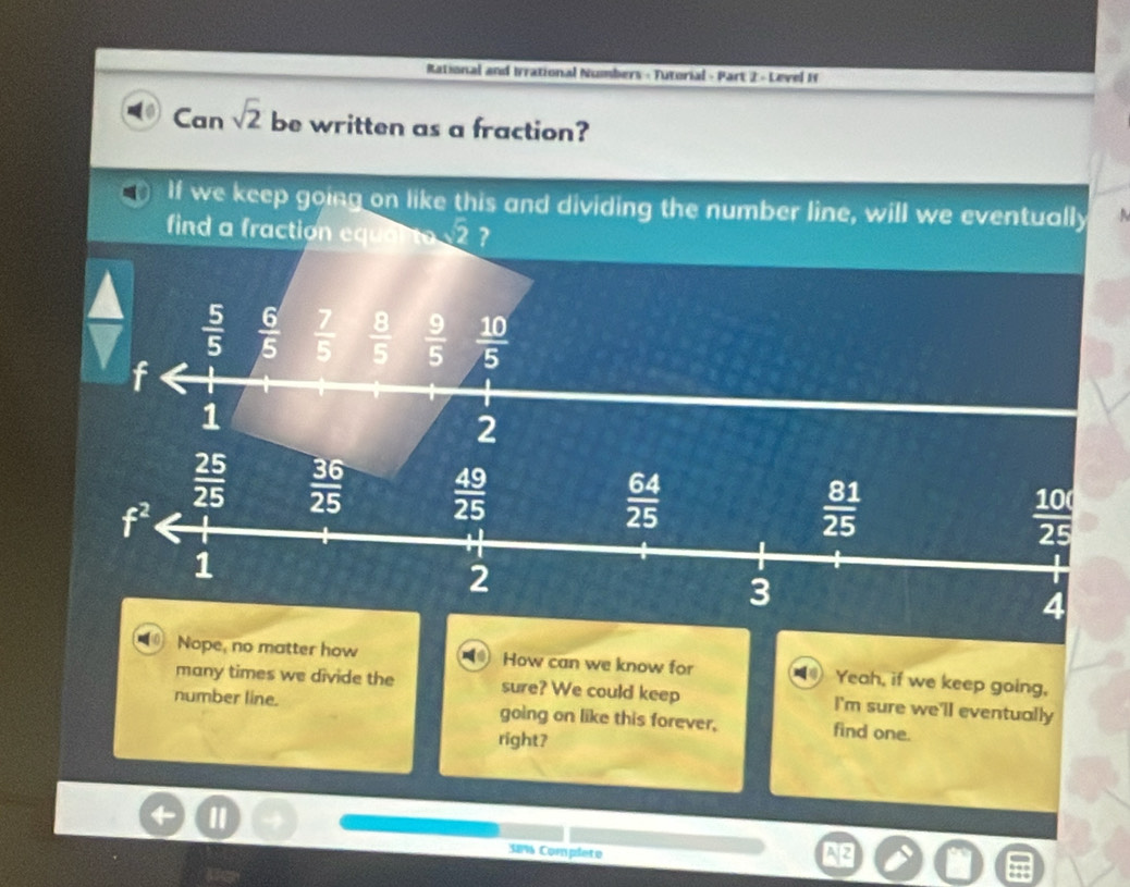 Rational and Irrational Numbers - Tutorial - Part 2 - Level I
Can sqrt(2) be written as a fraction?
If we keep going on like this and dividing the number line, will we eventually
find a fraction equan to v2 ?
a
 5/5   6/5   7/5   8/5   9/5   10/5 
f
1
2
 25/25   36/25   49/25 
f^2
 64/25 
 81/25 
 10/25 
1
2
3
4
Nope, no matter how How can we know for Yeah, if we keep going,
many times we divide the sure? We could keep I'm sure we'll eventually
number line. going on like this forever, find one.
right?
38% Complete