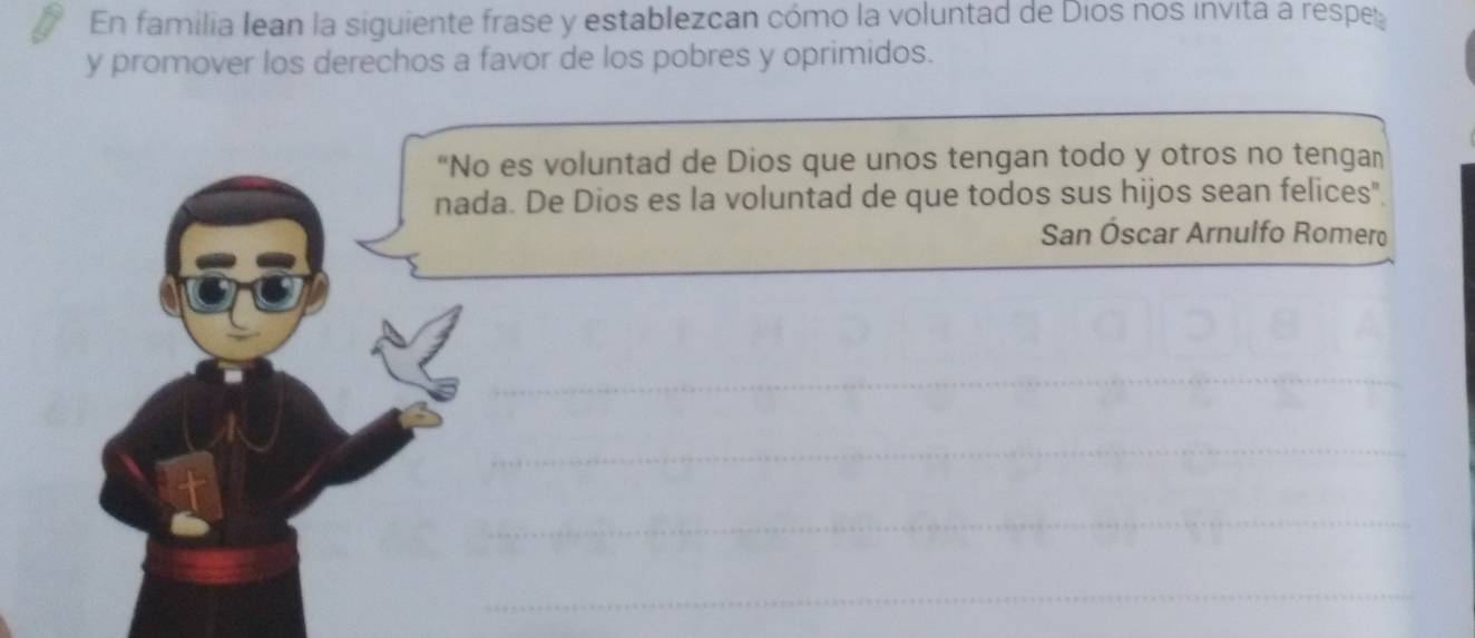 En familia Iean la siguiente frase y establezcan cómo la voluntad de Dios nos invita a respe 
y promover los derechos a favor de los pobres y oprimidos. 
“No es voluntad de Dios que unos tengan todo y otros no tengan 
nada. De Dios es la voluntad de que todos sus hijos sean felices". 
San Óscar Arnulfo Romero