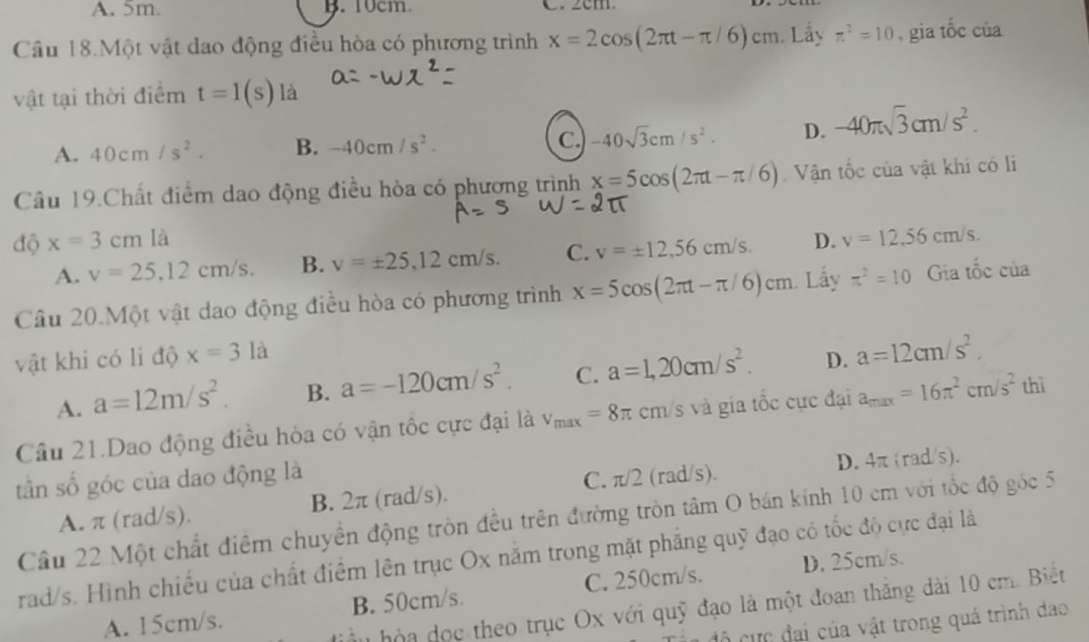 A. 5m. B. 10cm. C. 2cm.
Câu 18.Một vật dao động điều hòa có phương trình x=2cos (2π t-π /6)cm Lầy π^2=10 , gia tốc của
vật tại thời điểm t=1(s) là
A. 40cm/s^2. B. -40cm/s^2. c. -40sqrt(3)cm/s^2. D. -40π sqrt(3)cm/s^2.
Câu 19.Chất điểm dao động điều hòa có phương trình x=5cos (2π t-π /6) Vận tốc của vật khi có li
độ x=3cmla D. v=12,56cm/s.
A. v=25,12cm/s. B. v=± 25,12cm/s. C. v=± 12,56cm/s.
Câu 20.Một vật dao động điều hòa có phương trình x=5cos (2π t-π /6)cm Lấy π^2=10 Gia tốc của
vật khi có li độ x=3la
A. a=12m/s^2. B. a=-120cm/s^2. C. a=1,20cm/s^2. D. a=12cm/s^2.
Câu 21.Dao động điều hòa có vận tốc cực đại là v_max=8π cm s và gia tốc cực đại a_max=16π^2cm/s^2 thì
tân số góc của dao động là
C. π/2 (rad/s). D. 4π (rad/s).
A. π (rad/s). B. 2π (rad/s).
Cầu 22 Một chất điểm chuyển động tròn đều trên đường tròn tâm O bán kính 10 cm với tốc độ góc 5
rad/s. Hình chiếu của chất điểm lên trục Ox năm trong mặt phẳng quỹ đạo có tốc độ cực đại là
A. 15cm/s. B. 50cm/s C. 250cm/s. D. 25cm/s.
hòa đọc theo trục Ox với quỹ đạo là một đoan thắng dài 10 cm. Biết
đô cực đại của vật trong quá trình dao