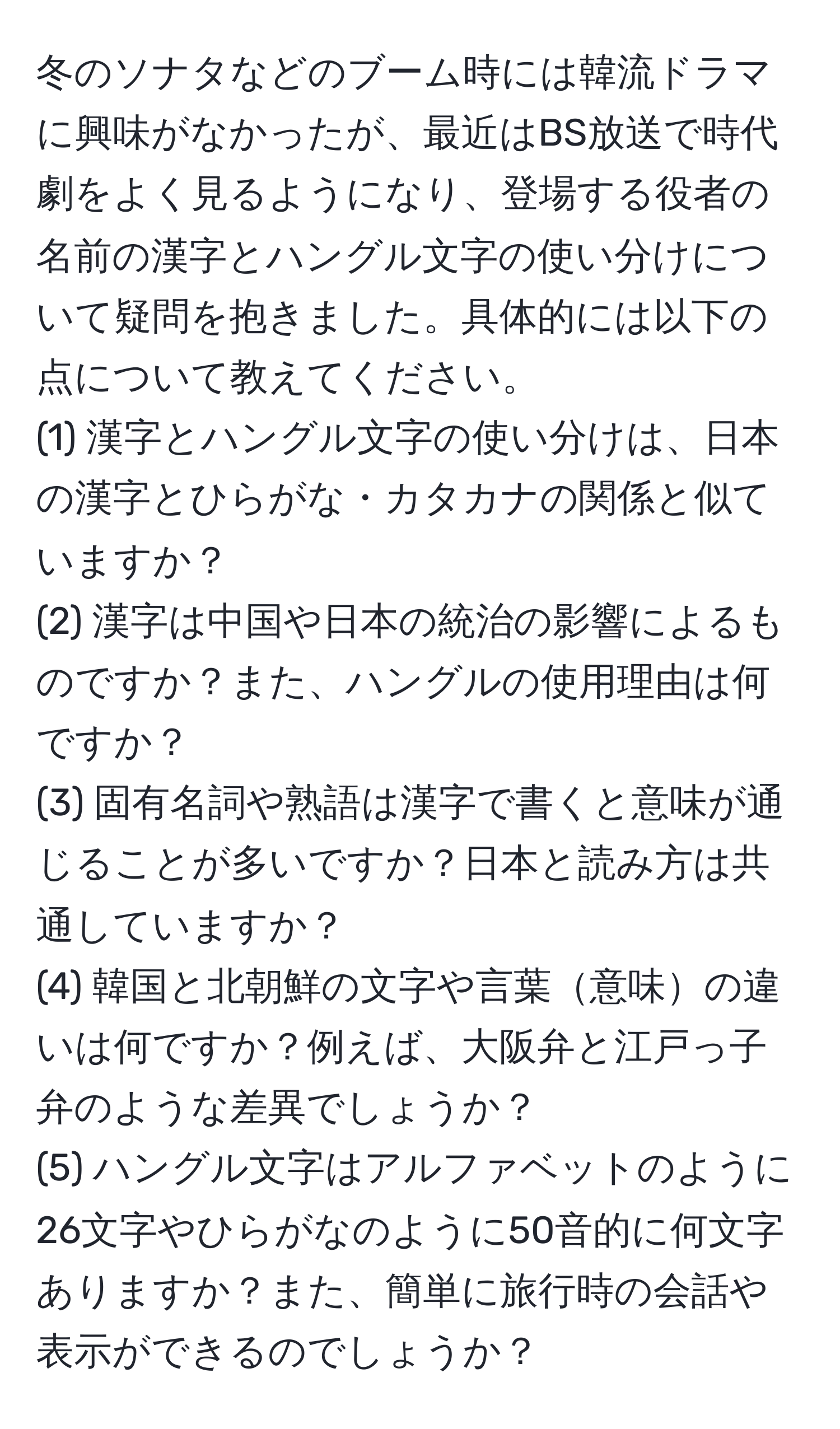 冬のソナタなどのブーム時には韓流ドラマに興味がなかったが、最近はBS放送で時代劇をよく見るようになり、登場する役者の名前の漢字とハングル文字の使い分けについて疑問を抱きました。具体的には以下の点について教えてください。  
(1) 漢字とハングル文字の使い分けは、日本の漢字とひらがな・カタカナの関係と似ていますか？  
(2) 漢字は中国や日本の統治の影響によるものですか？また、ハングルの使用理由は何ですか？  
(3) 固有名詞や熟語は漢字で書くと意味が通じることが多いですか？日本と読み方は共通していますか？  
(4) 韓国と北朝鮮の文字や言葉意味の違いは何ですか？例えば、大阪弁と江戸っ子弁のような差異でしょうか？  
(5) ハングル文字はアルファベットのように26文字やひらがなのように50音的に何文字ありますか？また、簡単に旅行時の会話や表示ができるのでしょうか？