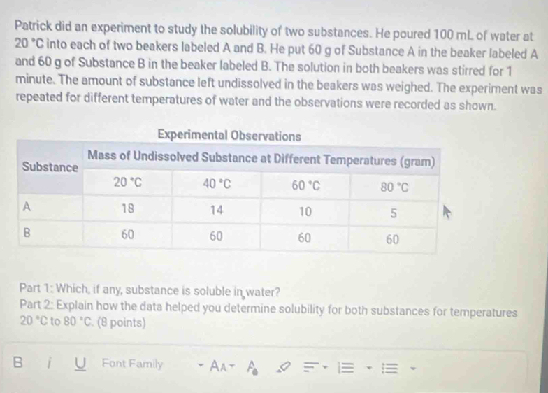 Patrick did an experiment to study the solubility of two substances. He poured 100 mL of water at
20°C into each of two beakers labeled A and B. He put 60 g of Substance A in the beaker labeled A
and 60 g of Substance B in the beaker labeled B. The solution in both beakers was stirred for 1
minute. The amount of substance left undissolved in the beakers was weighed. The experiment was
repeated for different temperatures of water and the observations were recorded as shown.
Part 1: Which, if any, substance is soluble in water?
Part 2: Explain how the data helped you determine solubility for both substances for temperatures
20°C to 80°C. (8 points)
B i Font Family Aay A_0