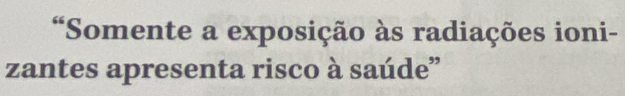 “Somente a exposição às radiações ioni- 
zantes apresenta risco à saúde”