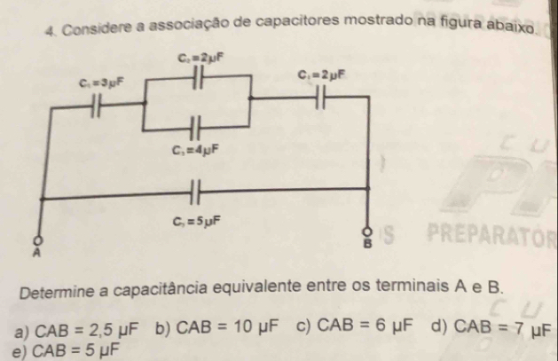 Considere a associação de capacitores mostrado na figura abaixo.
Determine a capacitância equivalente entre os terminais A e B.
a) CAB=2,5mu F b) CAB=10 μF c) CAB=6 μF d) CAB=7 μF
e) CAB=5mu F