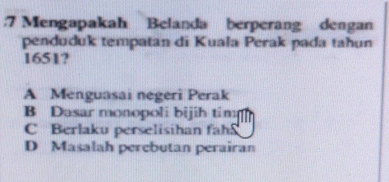 .7 Mengapakah Belanda berperang dengan
penduduk tempatan di Kuala Perak pada tahun
1651?
A Menguasai negeri Perak
B Dasar monopoli bijih tim
C Berlaku perselisihan fah
D Masalah perebutan perairan