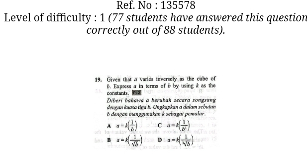 Ref. No : 135578
Level of difficulty : 1 (77 students have answered this question
correctly out of 88 students).
19. Given that a varies inversely as the cube of
b. Express a in terms of b by using k as the
constants.
Diberi bahawa a berubah secara songsang
dengan kuasa tiga b. Ungkapkan a dalam sebutan
b dengan menggunakan k sebagai pemalar.
A a=k( 1/b ) C a=k( 1/b^3 )
bnn B a=k( 1/sqrt(b) ) D a=k( 1/sqrt[3](b) )