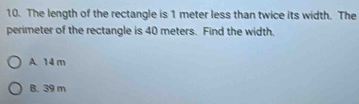 The length of the rectangle is 1 meter less than twice its width. The
perimeter of the rectangle is 40 meters. Find the width.
A. 14m
B. 39 m