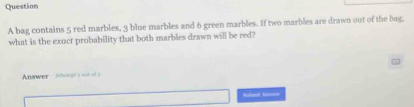 bag contains 5 red marbles, 3 blue marbles and 6 green marbles. If two marbles are drawn out of the bag, 
what is the exact probability that both marbles drawn will be red? 
Answer Attempt 1 oot of 2 
Sofenit Aamics