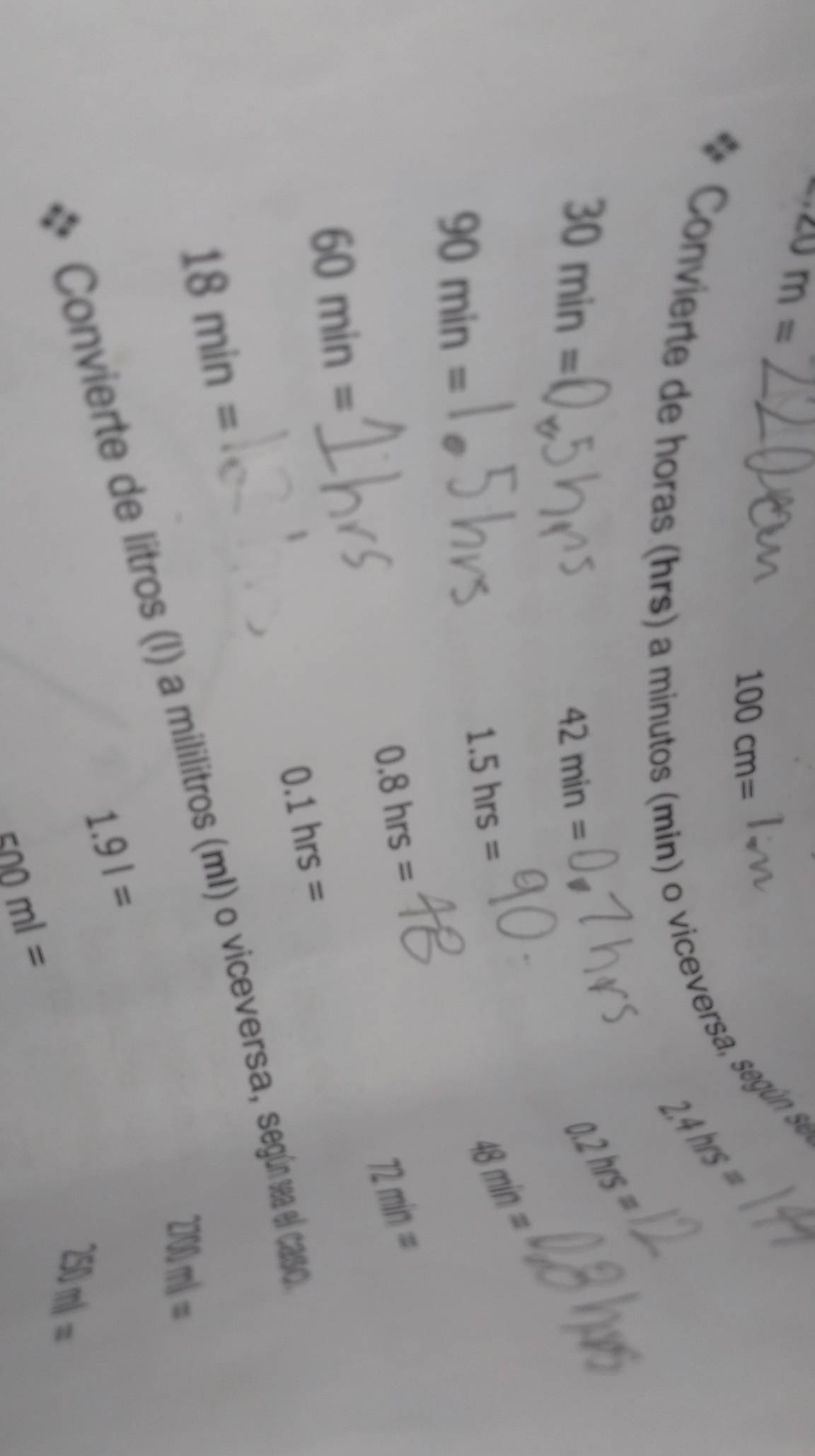 40m=
100cm=
Convierte de horas (hrs) a
2.4hrs=
min) o viceversa, según se
30min=
42min=
0.2hrs=
90min=
1.5hrs=
48min=
0.8hrs=
72min=
60min=
0.1hrs=
18min=
Convierte de litros (I) a mililitros (mI) o viceversa, según sa el caso
200)ml=
1.9l=
260ml=
500ml=