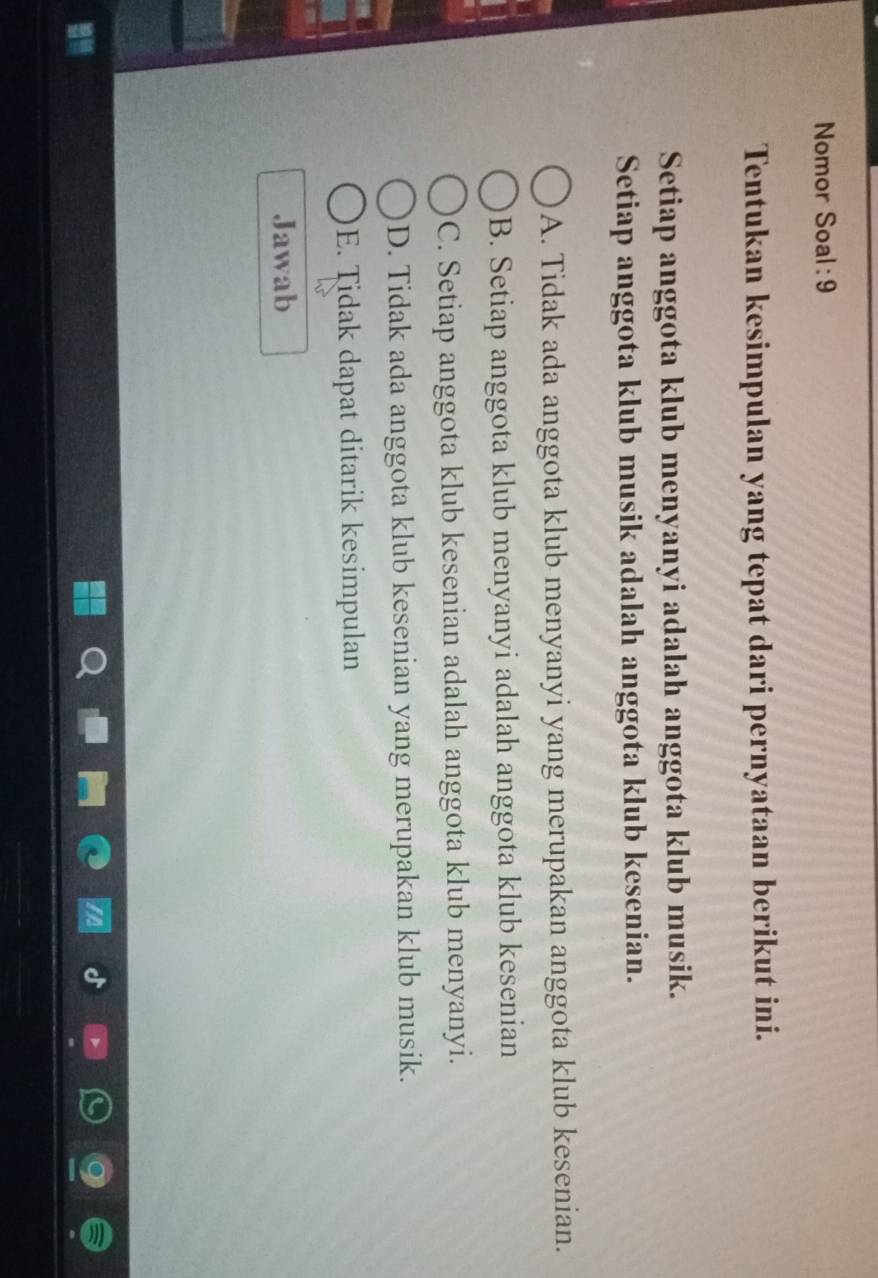 Nomor Soal: 9
Tentukan kesimpulan yang tepat dari pernyataan berikut ini.
Setiap anggota klub menyanyi adalah anggota klub musik.
Setiap anggota klub musik adalah anggota klub kesenian.
A. Tidak ada anggota klub menyanyi yang merupakan anggota klub kesenian.
B. Setiap anggota klub menyanyi adalah anggota klub kesenian
C. Setiap anggota klub kesenian adalah anggota klub menyanyi.
D. Tidak ada anggota klub kesenian yang merupakan klub musik.
E. Tidak dapat ditarik kesimpulan
Jawab