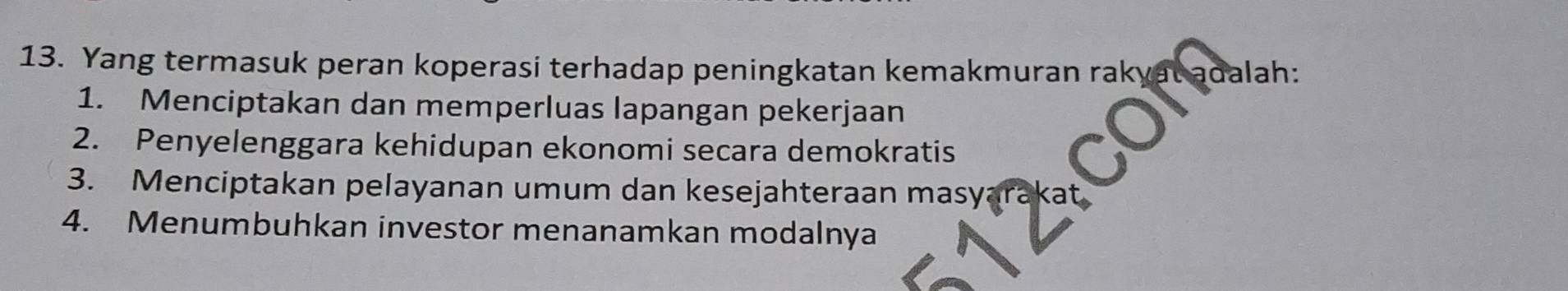 Yang termasuk peran koperasi terhadap peningkatan kemakmuran rakyat adalah:
1. Menciptakan dan memperluas lapangan pekerjaan
2. Penyelenggara kehidupan ekonomi secara demokratis
3. Menciptakan pelayanan umum dan kesejahteraan masyarakat
4. Menumbuhkan investor menanamkan modalnya