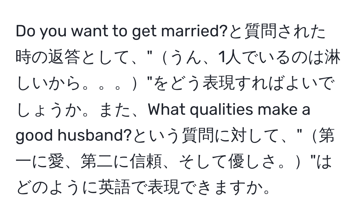 Do you want to get married?と質問された時の返答として、"うん、1人でいるのは淋しいから。。。"をどう表現すればよいでしょうか。また、What qualities make a good husband?という質問に対して、"第一に愛、第二に信頼、そして優しさ。"はどのように英語で表現できますか。