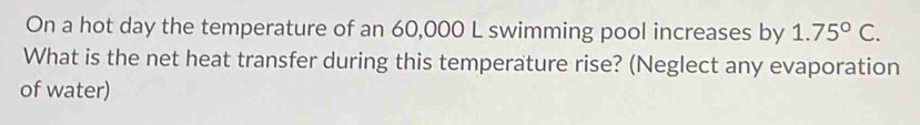 On a hot day the temperature of an 60,000 L swimming pool increases by 1.75°C. 
What is the net heat transfer during this temperature rise? (Neglect any evaporation 
of water)