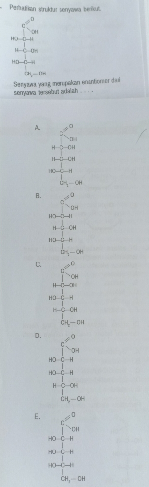 Perhatikan struktur senyawa berikut.
c=0
OH
HO C H
-1-c-0H
HO-C-I
CH_2-OH
Senyawa yang merupakan enantiomer dari
senyawa tersebut adalah . . .
A. ∠
C
OH
H- -C-OH
H-C-OH
HO —H
CH_2-OH
B. =0^(wedge)OH
HO-C-H
H-C-OH
HO-C-H
CH_2-OH
C. != 0
O -
H-C-OH
HO-C-H
H-C-OH
CH_2-OH
D. != 0
C
OH
HO-C-H
HO-C-H
H-C-OH
CH_2-OH
E. != 0
C
OH
- 0-C-H
HO-C-H
HO-C-H
CH_2-OH