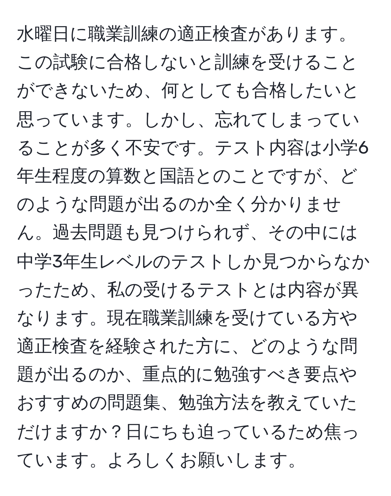 水曜日に職業訓練の適正検査があります。この試験に合格しないと訓練を受けることができないため、何としても合格したいと思っています。しかし、忘れてしまっていることが多く不安です。テスト内容は小学6年生程度の算数と国語とのことですが、どのような問題が出るのか全く分かりません。過去問題も見つけられず、その中には中学3年生レベルのテストしか見つからなかったため、私の受けるテストとは内容が異なります。現在職業訓練を受けている方や適正検査を経験された方に、どのような問題が出るのか、重点的に勉強すべき要点やおすすめの問題集、勉強方法を教えていただけますか？日にちも迫っているため焦っています。よろしくお願いします。