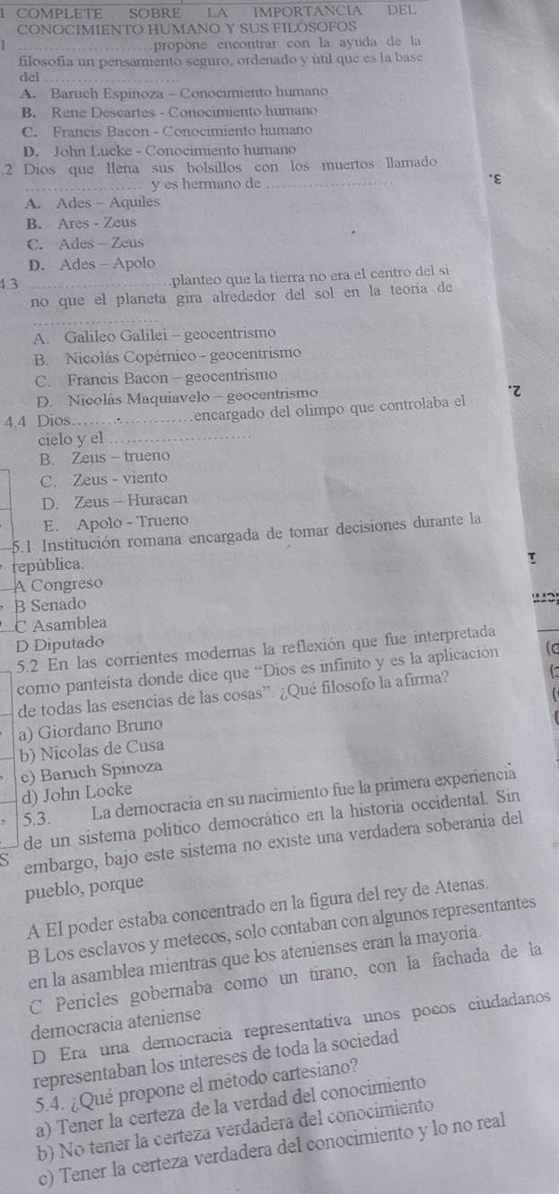 COMPLETE SOBRE LA IMPORTANCIA DEL
CONOCIMIENTO HUMANO Y SUS FILOSOFOS
propone encontrar con la ayuda de la
filosofia un pensamiento seguro, ordenado y útil que es la base
del_
A. Baruch Espinoza - Conocimiento humano
B. Rene Descartes - Conocimiento humano
C. Francis Bacon - Conocimiento humano
D. John Lucke - Conocimiento humano
2 Dios que llena sus bolsillos con los muertos llamado
_ y es hermano de _`ε
A. Ades - Aquiles
B. Ares - Zeus
C. Ades - Zeus
D. Ades - Apolo
4.3 _planteo que la tierra no era el centro del si
no que el planeta gira alrededor del sol en la teoría de
A. Galileo Galilei - geocentrismo
B. Nicolás Copérnico - geocentrismo
C. Francis Bacon - geocentrismo
D. Nicolás Maquiavelo - geocentrismo
4.4 Dios __encargado del olimpo que controlaba el .
cielo y el_
B. Zeus - trueno
C. Zeus - viento
D. Zeus - Huracan
E. Apolo - Trueno
5.1 Institución romana encargada de tomar decisiones durante la
república.
T
A Congreso
B Senado

C Asamblea
D Diputado
5.2 En las corrientes modernas la reflexión que fue interpretada
como panteísta donde dice que “Dios es infinito y es la aplicación (c
de todas las esencias de las cosas”. ¿Qué filosofo la afirma?
a) Giordano Bruno
b) Nicolas de Cusa
c) Baruch Spinoza
d) John Locke
5.3. La democracia en su nacimiento fue la primera experiencia
de un sistema político democrático en la historia occidental. Sin
S embargo, bajo este sistema no existe una verdadera soberania del
pueblo, porque
A El poder estaba concentrado en la figura del rey de Atenas.
B Los esclavos y metecos, solo contaban con algunos representantes
en la asamblea mientras que los atenienses eran la mayoría.
C Pericles gobernaba como un tirano, con la fachada de la
democracia ateniense
D Era una democracia representativa unos pocos ciudadanos
representaban los intereses de toda la sociedad
5.4. ¿Qué propone el método cartesiano?
a) Tener la certeza de la verdad del conocimiento
b) No tener la certeza verdadera del conocimiento
c) Tener la certeza verdadera del conocimiento y lo no real