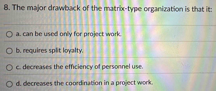 The major drawback of the matrix-type organization is that it:
a. can be used only for project work.
b. requires split loyalty.
c. decreases the efficiency of personnel use.
d. decreases the coordination in a project work.