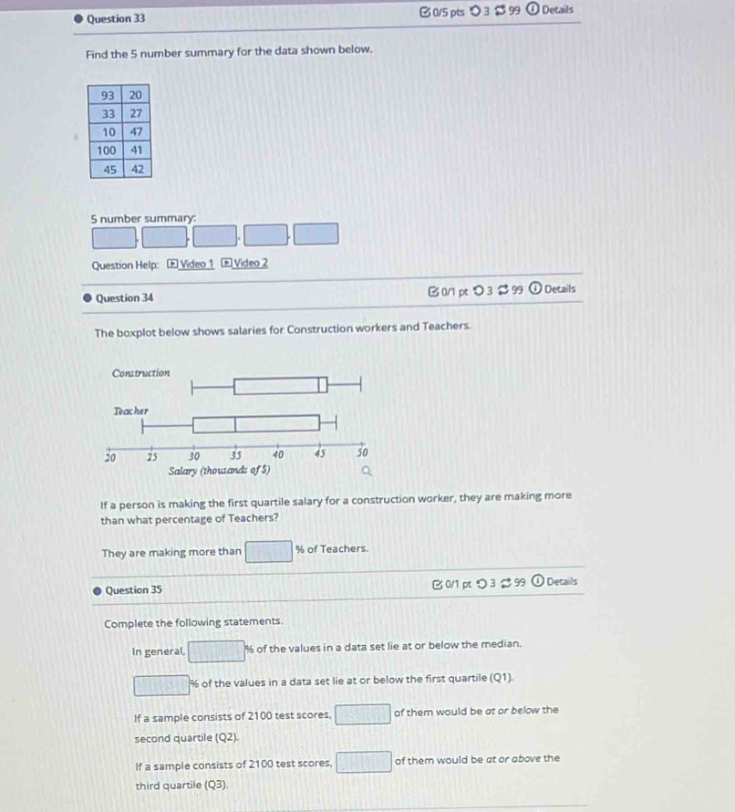 >3 $ 99 (i) Details
Find the 5 number summary for the data shown below.
5 number summary
□ □ □ □ □
Question Help: E Video 1 * Video 2
Question 34 B 0/1 pt > 3 $ 99 odot Details
The boxplot below shows salaries for Construction workers and Teachers.
If a person is making the first quartile salary for a construction worker, they are making more
than what percentage of Teachers?
They are making more than □ % of Teachers.
10000
Question 35 B 0/1 ptつ 3 $ 99 boxed enclesecircle1 Details
Complete the following statements
In general, □° % of the values in a data set lie at or below the median.
□ % of the values in a data set lie at or below the first quartile (Q1).
If a sample consists of 2100 test scores, □ of them would be at or below the
second quartile (Q2)
If a sample consists of 2100 test scores, □ of them would be at or above the
third quartile (Q3).