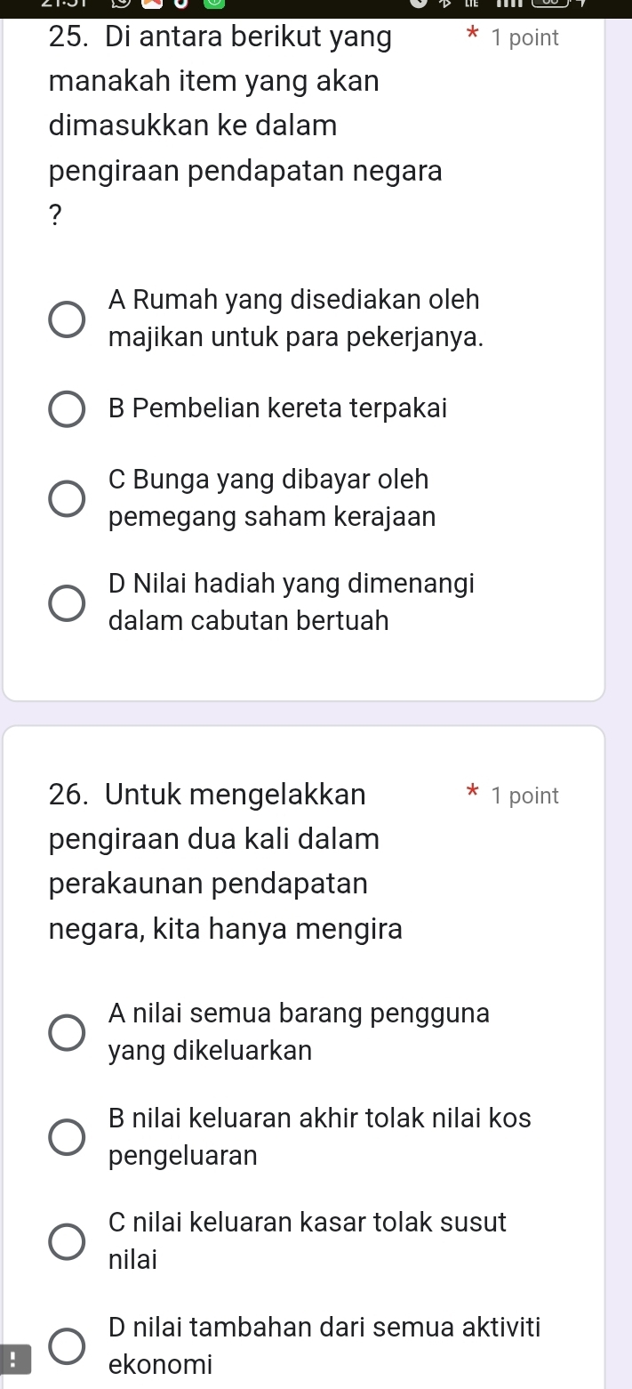 Di antara berikut yang * 1 point
manakah item yang akan
dimasukkan ke dalam
pengiraan pendapatan negara
?
A Rumah yang disediakan oleh
majikan untuk para pekerjanya.
B Pembelian kereta terpakai
C Bunga yang dibayar oleh
pemegang saham kerajaan
D Nilai hadiah yang dimenangi
dalam cabutan bertuah
26. Untuk mengelakkan 1 point
pengiraan dua kali dalam
perakaunan pendapatan
negara, kita hanya mengira
A nilai semua barang pengguna
yang dikeluarkan
B nilai keluaran akhir tolak nilai kos
pengeluaran
C nilai keluaran kasar tolak susut
nilai
D nilai tambahan dari semua aktiviti
! ekonomi