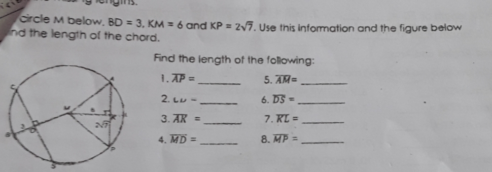 circle M below. BD=3,KM=6 and KP=2sqrt(7). Use this information and the figure below
ind the length of the chord.
Find the length of the following:
1. overline AP= _ 5. overline AM= _
2. LD= 6. overline DS= _
3. overline AK= _7. overline KL= _
4. overline MD= _8. overline MP= _
3