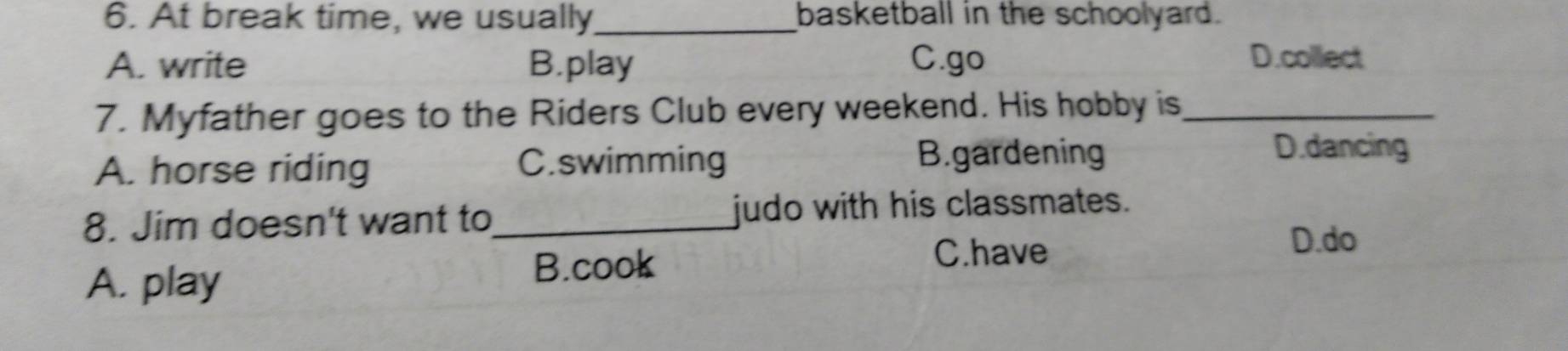 At break time, we usually_ basketball in the schoolyard.
A. write B.play C.go D.collect
7. Myfather goes to the Riders Club every weekend. His hobby is_
A. horse riding C.swimming
B.gardening D.dancing
8. Jim doesn't want to _judo with his classmates.
C.have
D.do
A. play
B.cook