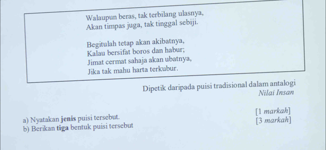 Walaupun beras, tak terbilang ulasnya, 
Akan timpas juga, tak tinggal sebiji. 
Begitulah tetap akan akibatnya, 
Kalau bersifat boros dan habur; 
Jimat cermat sahaja akan ubatnya, 
Jika tak mahu harta terkubur. 
Dipetik daripada puisi tradisional dalam antalogi 
Nilai Insan 
a) Nyatakan jenis puisi tersebut. [1 markah] 
b) Berikan tiga bentuk puisi tersebut [3 markah]