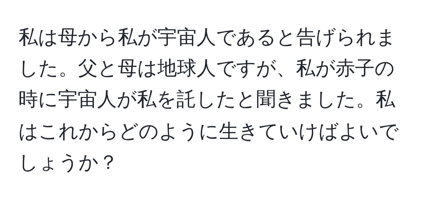 私は母から私が宇宙人であると告げられました。父と母は地球人ですが、私が赤子の時に宇宙人が私を託したと聞きました。私はこれからどのように生きていけばよいでしょうか？