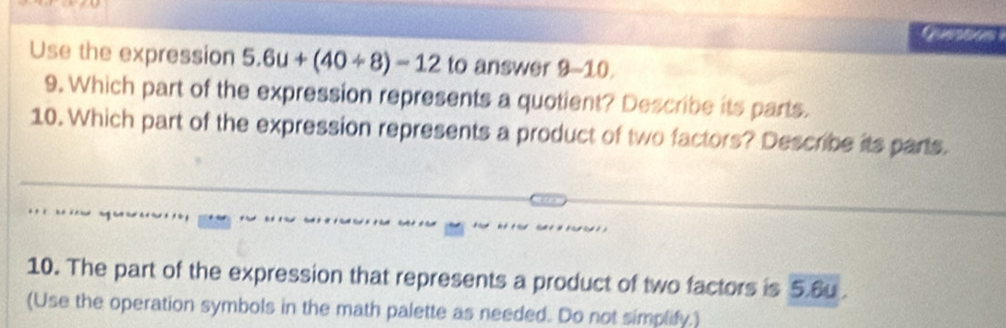 Use the expression 5.6u+(40/ 8)=12 to answer 9-10
9. Which part of the expression represents a quotient? Describe its parts. 
10. Which part of the expression represents a product of two factors? Describe its parts. 
10. The part of the expression that represents a product of two factors is 5.6u. 
(Use the operation symbols in the math palette as needed. Do not simplify.)