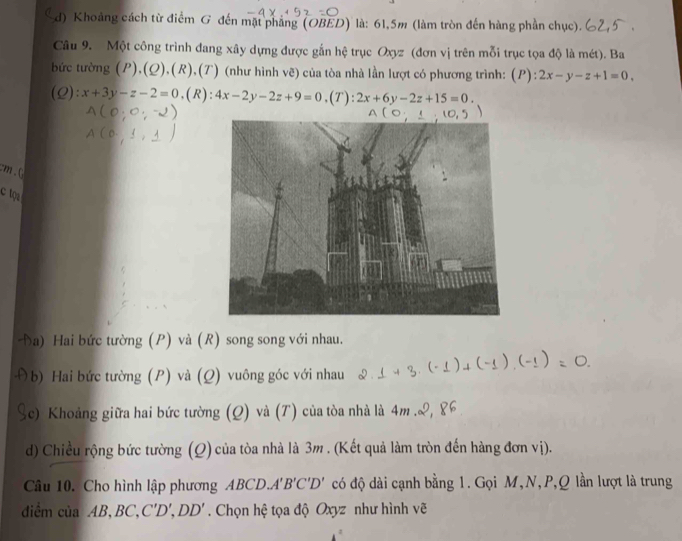 Khoảng cách từ điểm G đến mặt phẳng (OBED) là: 61, 5m (làm tròn đến hàng phần chục).
Câu 9. Một công trình đang xây dựng được gắn hệ trục Oxyz (đơn vị trên mỗi trục tọa độ là mét). Ba
bức tường (P),(Q), (R),(T) (như hình vẽ) của tòa nhà lần lượt có phương trình: (F ):2x-y-z+1=0, 
(Q) ^circ  x+3y-z-2=0. (R): 4x-2y-2z+9=0 ,(7 ):2x+6y-2z+15=0. 
cm.C
c tọ
a) Hai bức tường (P) và (R) song song với nhau.
b) Hai bức tường (P) và (Q) vuông góc với nhau
(c) Khoảng giữa hai bức tường (Q) và (T) của tòa nhà là 4m
d) Chiều rộng bức tường (Q) của tòa nhà là 3m. (Kết quả làm tròn đến hàng đơn vị).
Câu 10. Cho hình lập phương ABCD.. A'B'C'D' có độ dài cạnh bằng 1. Gọi M,N, P, Q lần lượt là trung
diểm của AB, BC, C'D', DD'. Chọn hệ tọa độ Oxyz như hình vẽ