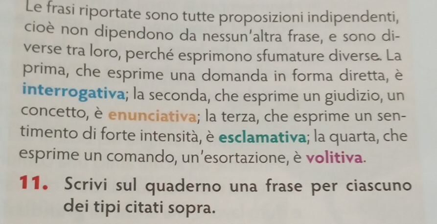 Le frasi riportate sono tutte proposizioni indipendenti, 
cioè non dipendono da nessun'altra frase, e sono di- 
verse tra loro, perché esprimono sfumature diverse. La 
prima, che esprime una domanda in forma diretta, è 
interrogativa; la seconda, che esprime un giudizio, un 
concetto, è enunciativa; la terza, che esprime un sen- 
timento di forte intensità, è esclamativa; la quarta, che 
esprime un comando, un’esortazione, è volitiva. 
11. Scrivi sul quaderno una frase per ciascuno 
dei tipi citati sopra.