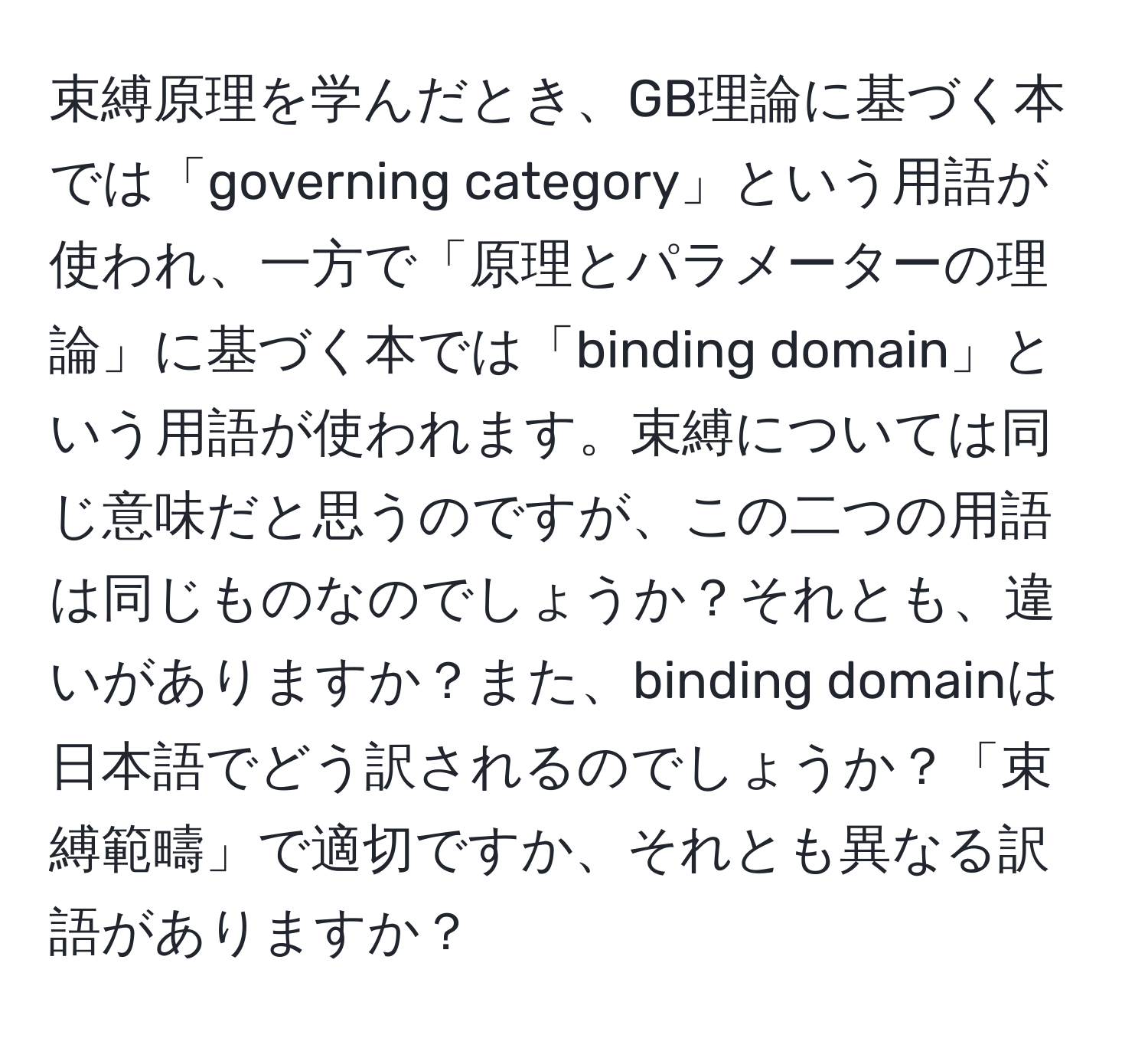 束縛原理を学んだとき、GB理論に基づく本では「governing category」という用語が使われ、一方で「原理とパラメーターの理論」に基づく本では「binding domain」という用語が使われます。束縛については同じ意味だと思うのですが、この二つの用語は同じものなのでしょうか？それとも、違いがありますか？また、binding domainは日本語でどう訳されるのでしょうか？「束縛範疇」で適切ですか、それとも異なる訳語がありますか？