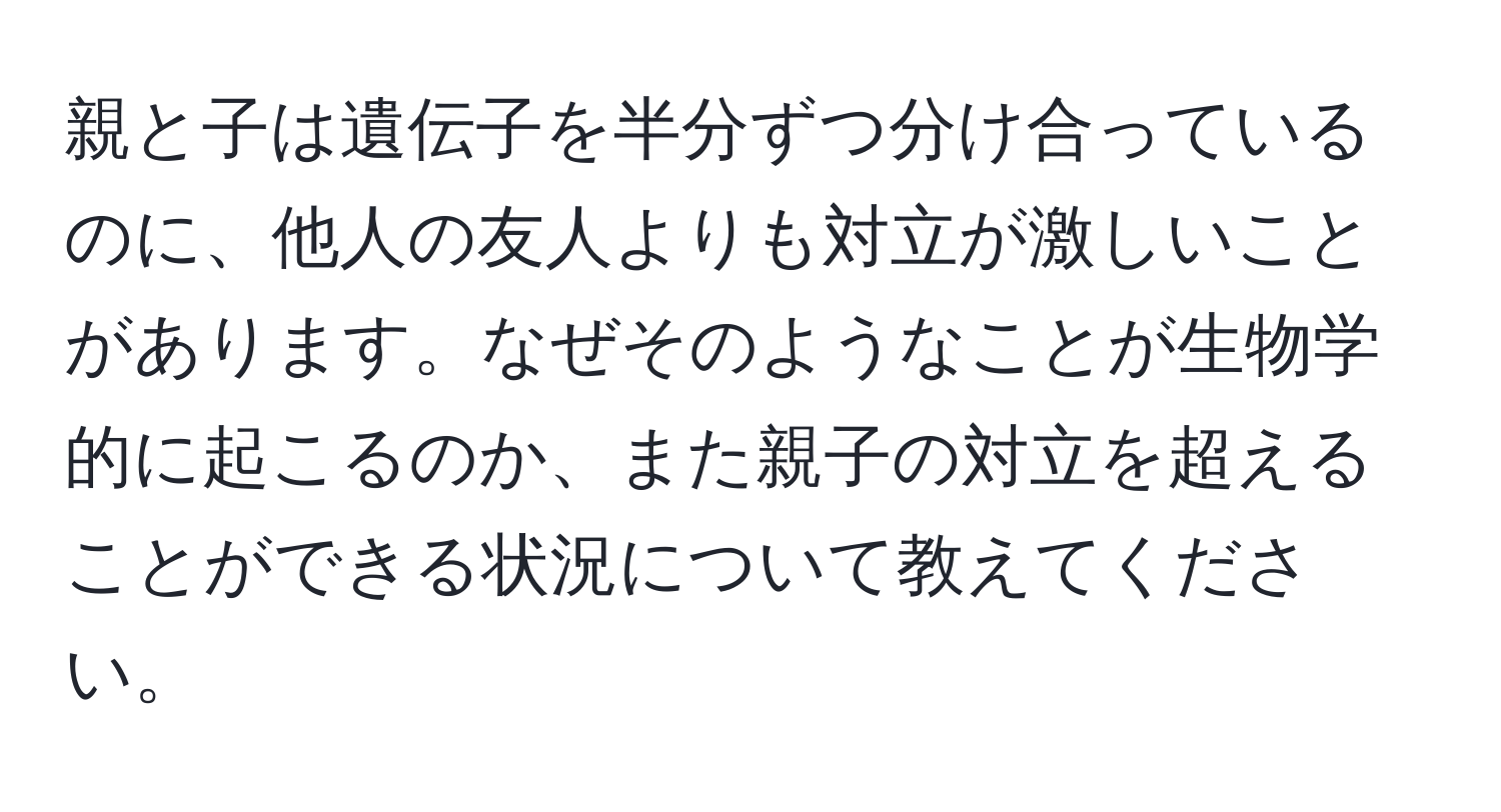 親と子は遺伝子を半分ずつ分け合っているのに、他人の友人よりも対立が激しいことがあります。なぜそのようなことが生物学的に起こるのか、また親子の対立を超えることができる状況について教えてください。