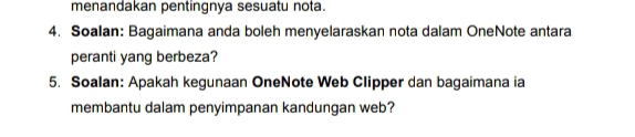 menandakan pentingnya sesuatu nota. 
4. Soalan: Bagaimana anda boleh menyelaraskan nota dalam OneNote antara 
peranti yang berbeza? 
5. Soalan: Apakah kegunaan OneNote Web Clipper dan bagaimana ia 
membantu dalam penyimpanan kandungan web?