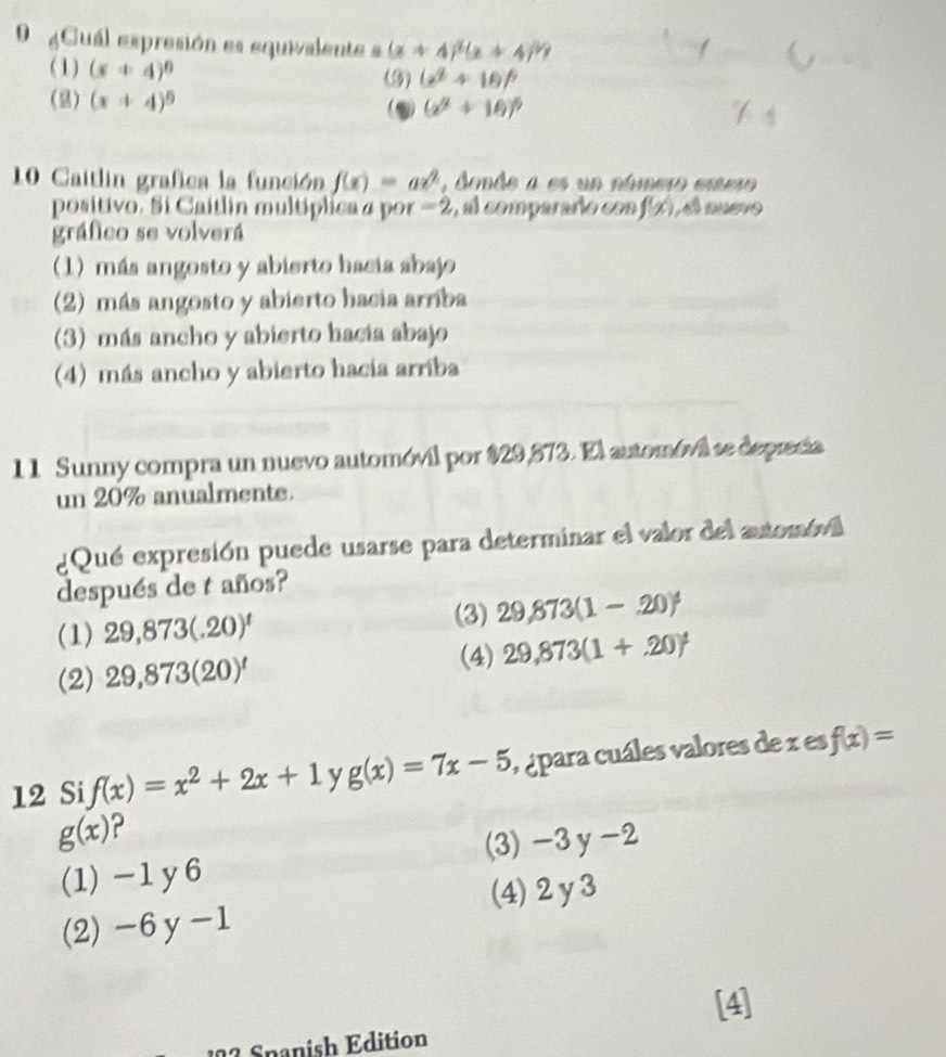 Cuál expresión es equivalente s (x+4)^1(x+4)^1?
(1) (x+4)^circ  (3) (x^2+16)^circ 
() (x+4)^circ  (2) (x^2+16)^5
10 Caitlin grafica la función f(x)=ax^2 , donde a es un número estero
positivo. Sí Caitlin multíplica a por -2 , al compararío con, f(x) , nuevo
gráfico se volverá
(1) más angosto y abierto hacia abajo
(2) más angosto y abierto hacia arríba
(3) más ancho y abierto hacia abajo
(4) más ancho y abierto hacia arriba
11 Sunny compra un nuevo automóvil por $29,573. El automóvá se deprecia
un 20% anualmente.
¿Qué expresión puede usarse para determinar el valor del automóvil
después de t años?
(1) 29,873(.20)^t
(3) 29,873(1-.20)^4
(4)
(2) 29,873(20)^t 29,873(1+.+.20)
12 Si f(x)=x^2+2x+1 y g(x)=7x-5 o ápara cuáles valores de x es f(x)=
g(x) 2
(3) -3y-2
(1) -1y6
(4) 2y3
(2) -6 y -1
[4]
192 Spanish Edition