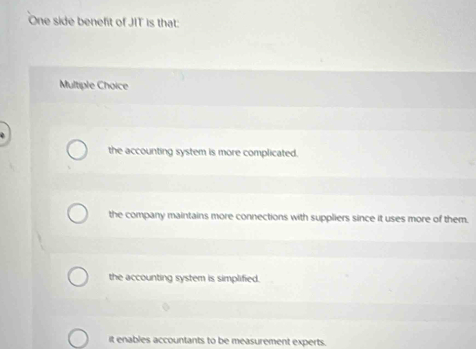 One side benefit of JIT is that:
Multiple Choice
the accounting system is more complicated.
the company maintains more connections with suppliers since it uses more of them.
the accounting system is simplified.
it enables accountants to be measurement experts.