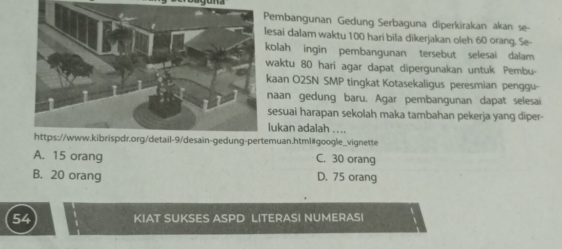 aguna
embangunan Gedung Serbaguna diperkirakan akan se-
esai dalam waktu 100 hari bila dikerjakan oleh 60 orang. Se-
olah ingin pembangunan tersebut selesai dalam
waktu 80 hari agar dapat dipergunakan untuk Pembu-
aan O2SN SMP tingkat Kotasekaligus peresmian penggu-
naan gedung baru. Agar pembangunan dapat selesai
sesuai harapan sekolah maka tambahan pekerja yang diper-
lukan adalah ....
muan.html#google_vignette
A. 15 orang
C. 30 orang
B. 20 orang D. 75 orang
54 KIAT SUKSES ASPD LITERASI NUMERASI