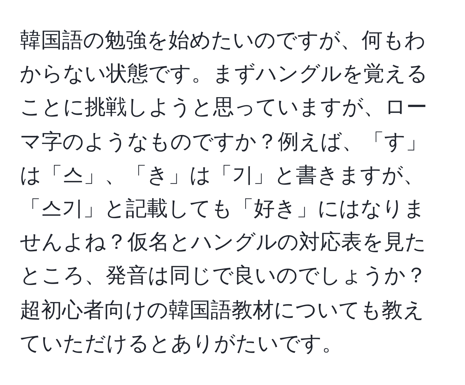 韓国語の勉強を始めたいのですが、何もわからない状態です。まずハングルを覚えることに挑戦しようと思っていますが、ローマ字のようなものですか？例えば、「す」は「스」、「き」は「기」と書きますが、「스기」と記載しても「好き」にはなりませんよね？仮名とハングルの対応表を見たところ、発音は同じで良いのでしょうか？超初心者向けの韓国語教材についても教えていただけるとありがたいです。