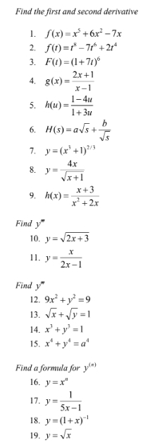 Find the first and second derivative 
1. f(x)=x^5+6x^2-7x
2. f(t)=t^8-7t^6+2t^4
3. F(t)=(1+7t)^6
4, g(x)= (2x+1)/x-1 
5. h(u)= (1-4u)/1+3u 
6. H(s)=asqrt(s)+ b/sqrt(s) 
7. y=(x^3+1)^2/3
8. y= 4x/sqrt(x+1) 
9, h(x)= (x+3)/x^2+2x 
Find y''
10. y=sqrt(2x+3)
11. y= x/2x-1 
Find y'''
12. 9x^2+y^2=9
13. sqrt(x)+sqrt(y)=1
14. x^3+y^3=1
15. x^4+y^4=a^4
Find a formula for y^((n))
16. y=x^n
17. y= 1/5x-1 
18. y=(1+x)^-1
19, y=sqrt(x)