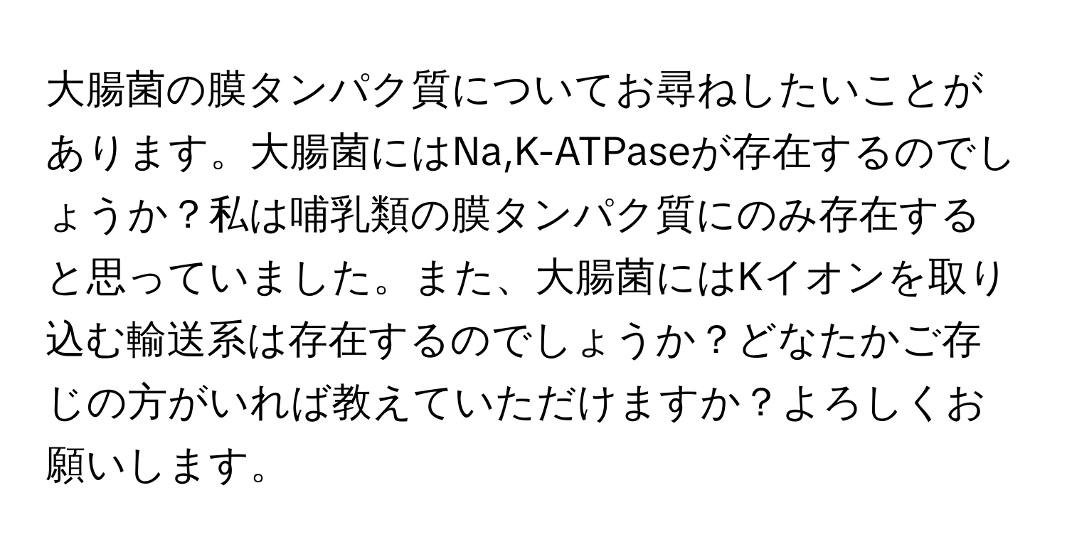 大腸菌の膜タンパク質についてお尋ねしたいことがあります。大腸菌にはNa,K-ATPaseが存在するのでしょうか？私は哺乳類の膜タンパク質にのみ存在すると思っていました。また、大腸菌にはKイオンを取り込む輸送系は存在するのでしょうか？どなたかご存じの方がいれば教えていただけますか？よろしくお願いします。