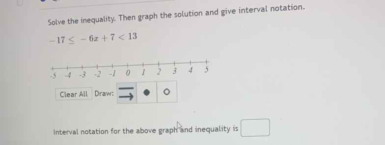 Solve the inequality. Then graph the solution and give interval notation.
-17≤ -6x+7<13</tex> 
Clear All Draw: 。 
Interval notation for the above graph and inequality is □