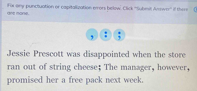 Fix any punctuation or capitalization errors below. Click ''Submit Answer'' if there 
are none. 
a 
Jessie Prescott was disappointed when the store 
ran out of string cheese; The manager, however, 
promised her a free pack next week.