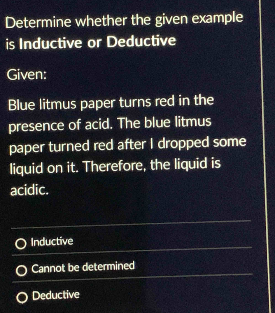 Determine whether the given example
is Inductive or Deductive
Given:
Blue litmus paper turns red in the
presence of acid. The blue litmus
paper turned red after I dropped some
liquid on it. Therefore, the liquid is
acidic.
Inductive
Cannot be determined
Deductive