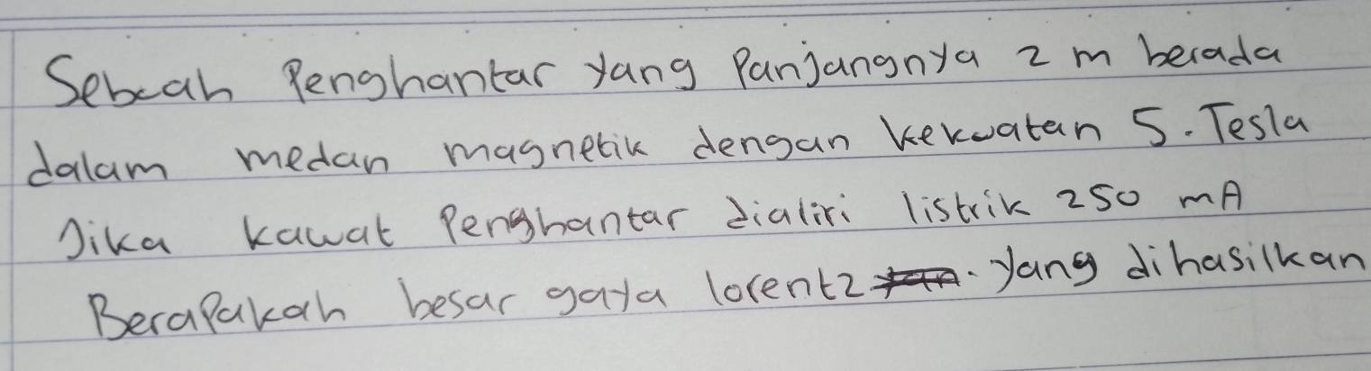 Sebeah Penghantar yang Panjananya 2m berada 
dalam medan masnetik dengan kekwatan 5. Tesla 
Jika kawat Pengbantar dialiri listrik 250 mA 
Becapakah besar gaya lorentz 
yang dihasilkan