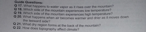 Guide Questions: 
Q 17. What happens to water vapor as it rises over the mountain? 
Q 18. Which side of the mountain experiences low temperature? 
Q 19. Which side of the mountain experiences high temperature? 
Q 20. What happens when air becomes warmer and drier as it moves down 
the leeward side? 
Q 21. What dry region forms at the back of the mountain? 
Q 22. How does topography affect climate?