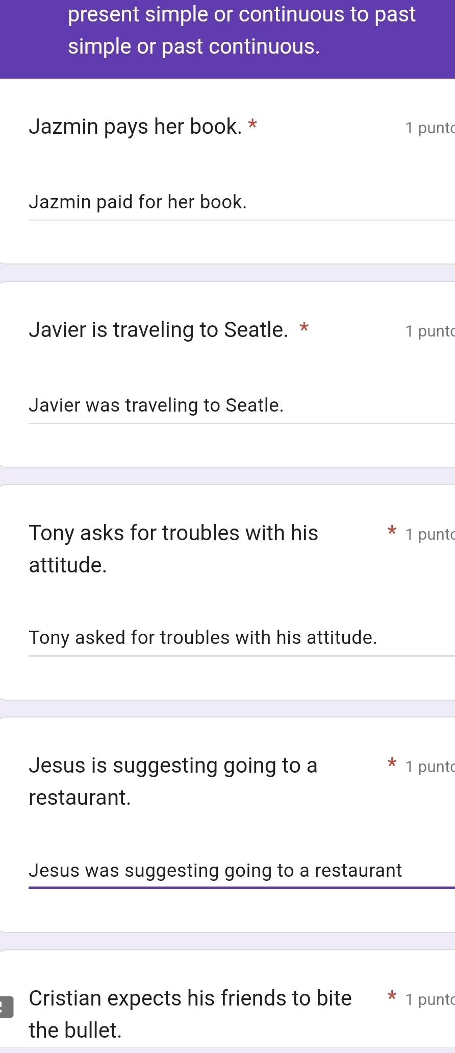 present simple or continuous to past 
simple or past continuous. 
Jazmin pays her book. * 1 punt 
Jazmin paid for her book. 
Javier is traveling to Seatle. * 1 punto 
Javier was traveling to Seatle. 
Tony asks for troubles with his 1 punt 
attitude. 
Tony asked for troubles with his attitude. 
Jesus is suggesting going to a 1 punt 
restaurant. 
Jesus was suggesting going to a restaurant 
Cristian expects his friends to bite 1 punt 
the bullet.