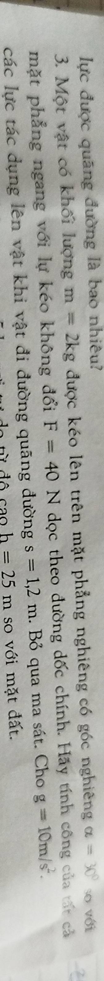 lực được quãng đường là bao nhiêu? 
3. Một vật có khối lượng m=2kg được kéo lên trên mặt phẳng nghiêng có góc nghiêng alpha =30° so với 
mặt phẳng ngang với lự kéo không đổi F=40N dọc theo đường dốc chính. Hãy tính công của tất cả 
các lực tác dụng lên vật khi vật đi đường quãng đường s=1,2m. Bỏ qua ma sát. Cho g=10m/s^2. 
đô h=25m so với mặt đất.