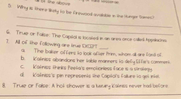 all of the above Tate lesserae.
_
5. Why is there likely to be firewood available in the Hunger Games?
_
6. True or False: The Capitol is located in an area once called Appalachia.
7. All of the following are true EXCEPT_
a. The baker offers to look after Prim, whom all are fond of.
b. Katniss abandons her table manners to defy Effie's comment.
c. Katniss thinks Peeta's emotionless face is a strategy
d. Katniss's pin represents the Capitol's failure to get intel.
8. True or False: A hot shower is a luxury Katniss never had before.
_