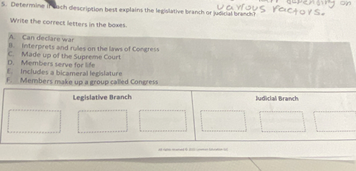 Determine if each description best explains the legislative branch or judicial branch?
Write the correct letters in the boxes.
A. Can declare war
B. Interprets and rules on the laws of Congress
C. Made up of the Supreme Court
D. Members serve for life
E. Includes a bicameral legislature
F. Members make up a group called Congress
All Hidhes reverved © 2082 Lowman Euratgn UC