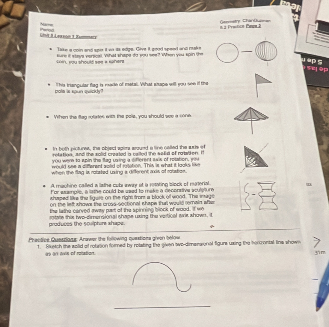 Name 
Geometry: ChanGuzman 
Period 
5.2 Practice Page 2 
Unit 5 Lesson 1 Summary 
Take a coin and spin it on its edge. Give it good speed and make 
sure it stays vertical. What shape do you see? When you spin the 
coin, you should see a sphere 
ueps 
This triangular flag is made of metal. What shape will you see if the 
pole is spun quickly? 
When the flag rotates with the pole, you should see a cone. 
In both pictures, the object spins around a line called the axis of 
rotation, and the solid created is called the solid of rotation. If 
you were to spin the flag using a different axis of rotation, you 
would see a different solid of rotation. This is what it looks like 
when the flag is rotated using a different axis of rotation. 
A machine called a lathe cuts away at a rotating block of material. 
For example, a lathe could be used to make a decorative sculpture 
shaped like the figure on the right from a block of wood. The image 
on the left shows the cross-sectional shape that would remain after 
the lathe carved away part of the spinning block of wood. If we 
rotate this two-dimensional shape using the vertical axis shown, it 
produces the sculpture shape. 
Practice Questions: Answer the following questions given below. 
1. Sketch the solid of rotation formed by rotating the given two-dimensional figure using the horizontal line shown 
as an axis of rotation. 31m
_