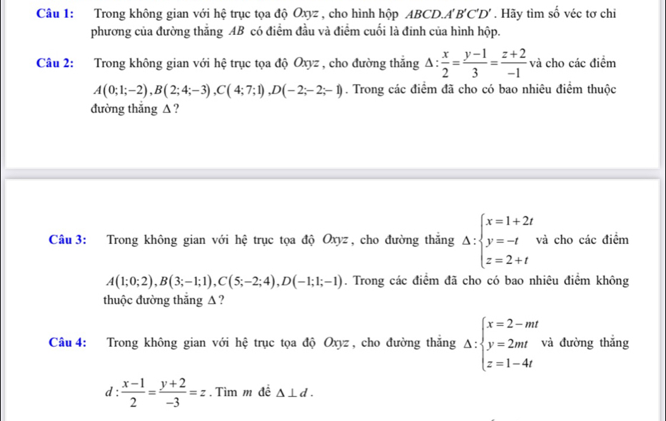 Trong không gian với hệ trục tọa độ Oxyz , cho hình hộp ABCD.. A'B'C'D'. Hãy tìm số véc tơ chỉ 
phương của đường thắng AB có điểm đầu và điểm cuối là đinh của hình hộp. 
Câu 2: Trong không gian với hệ trục tọa độ Oxyz , cho đường thắng △ : x/2 = (y-1)/3 = (z+2)/-1  và cho các điểm
A(0;1;-2), B(2;4;-3), C(4;7;1), D(-2;-2;-1). Trong các điểm đã cho có bao nhiêu điểm thuộc 
đường thắng Δ ? 
Câu 3: Trong không gian với hệ trục tọa độ Oxyz, cho đường thắng Delta :beginarrayl x=1+2t y=-t z=2+tendarray. và cho các điểm
A(1;0;2), B(3;-1;1), C(5;-2;4), D(-1;1;-1). Trong các điểm đã cho có bao nhiêu điểm không 
thuộc đường thắng Δ ? 
Câu 4: Trong không gian với hệ trục tọa độ Oxyz, cho đường thắng Delta :beginarrayl x=2-mt y=2mt z=1-4tendarray. và đường thắng 
d :  (x-1)/2 = (y+2)/-3 =z. Tìm m đề △ ⊥ d.